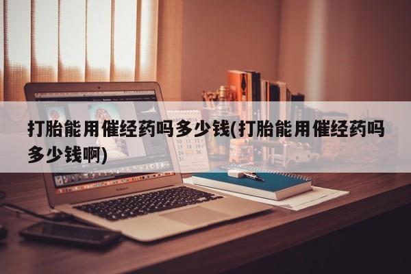 私人卖打胎药联系方式打胎能用催经药吗多少钱(打胎能用催经药吗多少钱啊)