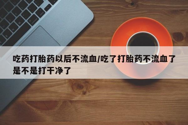 私人卖打胎药联系方式吃药打胎药以后不流血/吃了打胎药不流血了是不是打干净了