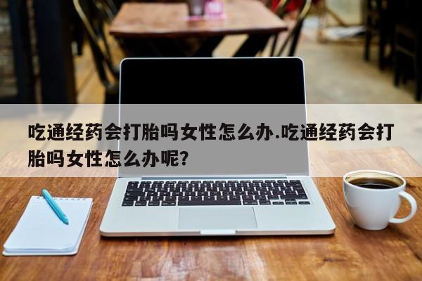 私人卖打胎药联系方式吃通经药会打胎吗女性怎么办.吃通经药会打胎吗女性怎么办呢？