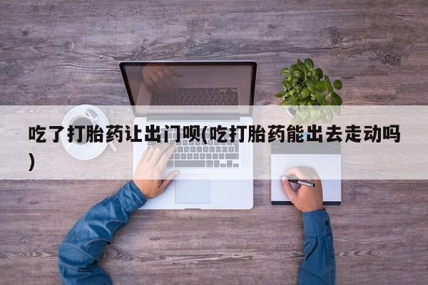 私人卖打胎药联系方式吃了打胎药让出门呗(吃打胎药能出去走动吗)