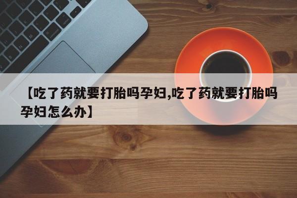 私人卖打胎药联系方式【吃了药就要打胎吗孕妇,吃了药就要打胎吗孕妇怎么办】