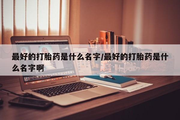 私人卖打胎药联系方式最好的打胎药是什么名字/最好的打胎药是什么名字啊