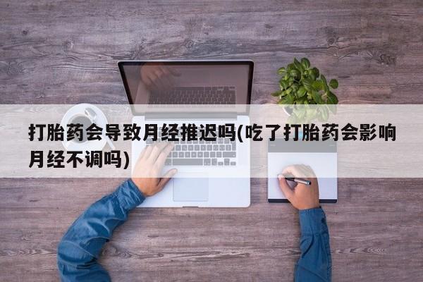 私人卖打胎药联系方式打胎药会导致月经推迟吗(吃了打胎药会影响月经不调吗)