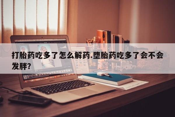 私人卖打胎药联系方式打胎药吃多了怎么解药.堕胎药吃多了会不会发胖？