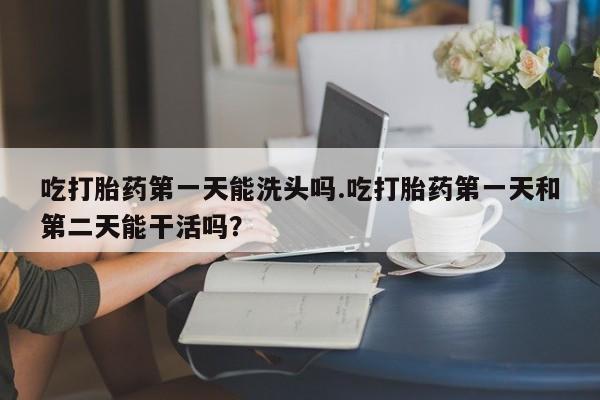 私人卖打胎药联系方式吃打胎药第一天能洗头吗.吃打胎药第一天和第二天能干活吗？