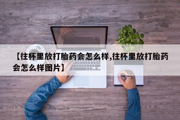 私人卖打胎药联系方式【往杯里放打胎药会怎么样,往杯里放打胎药会怎么样图片】