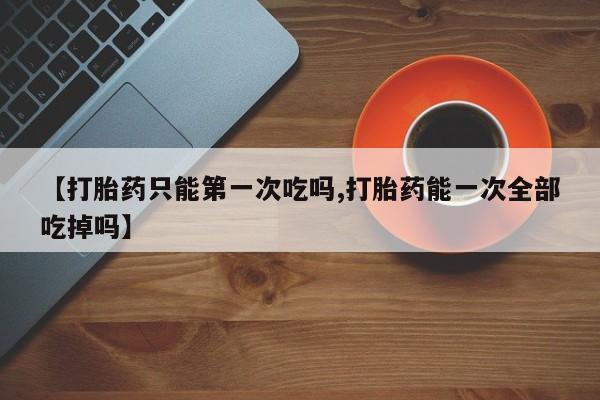 私人卖打胎药联系方式【打胎药只能第一次吃吗,打胎药能一次全部吃掉吗】