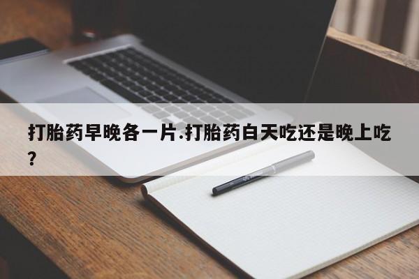 私人卖打胎药联系方式打胎药早晚各一片.打胎药白天吃还是晚上吃？