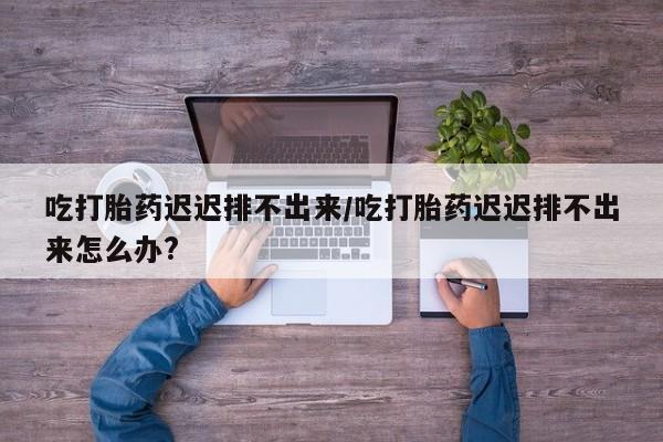 私人卖打胎药联系方式吃打胎药迟迟排不出来/吃打胎药迟迟排不出来怎么办?