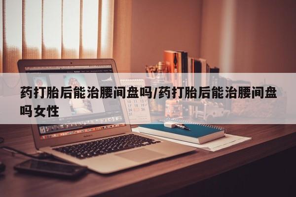 私人卖打胎药联系方式药打胎后能治腰间盘吗/药打胎后能治腰间盘吗女性