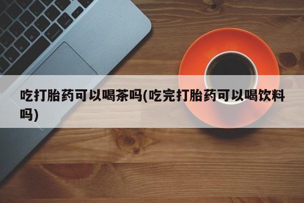 私人卖打胎药联系方式吃打胎药可以喝茶吗(吃完打胎药可以喝饮料吗)