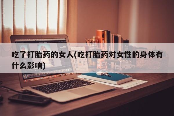 私人卖打胎药联系方式吃了打胎药的女人(吃打胎药对女性的身体有什么影响)