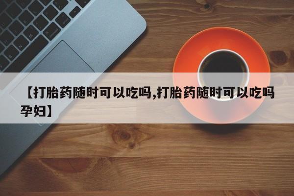 私人卖打胎药联系方式【打胎药随时可以吃吗,打胎药随时可以吃吗孕妇】