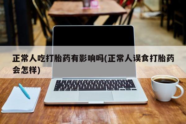 私人卖打胎药联系方式正常人吃打胎药有影响吗(正常人误食打胎药会怎样)