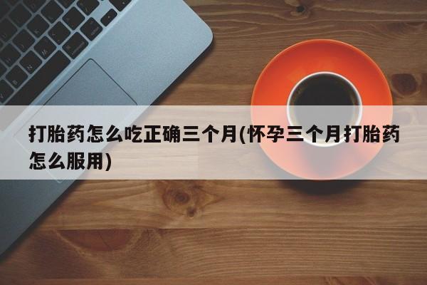 私人卖打胎药联系方式打胎药怎么吃正确三个月(怀孕三个月打胎药怎么服用)