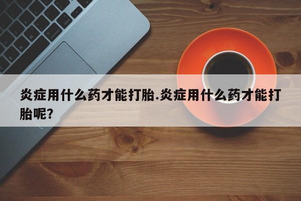 私人卖打胎药联系方式炎症用什么药才能打胎.炎症用什么药才能打胎呢？