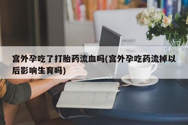 私人卖打胎药联系方式宫外孕吃了打胎药流血吗(宫外孕吃药流掉以后影响生育吗)