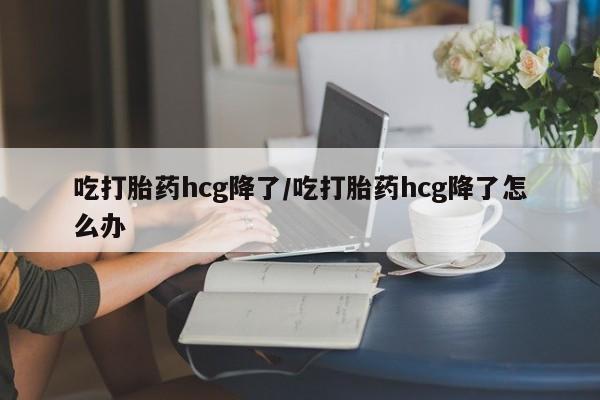 私人卖打胎药联系方式吃打胎药hcg降了/吃打胎药hcg降了怎么办