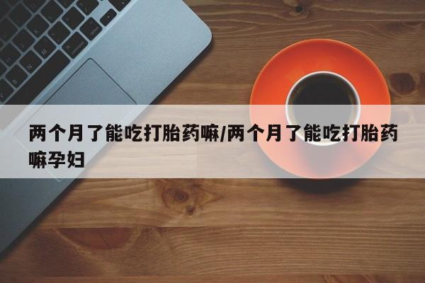 私人卖打胎药联系方式两个月了能吃打胎药嘛/两个月了能吃打胎药嘛孕妇