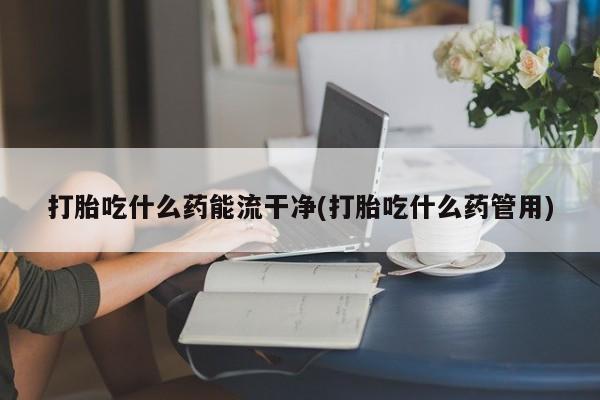 私人卖打胎药联系方式打胎吃什么药能流干净(打胎吃什么药管用)