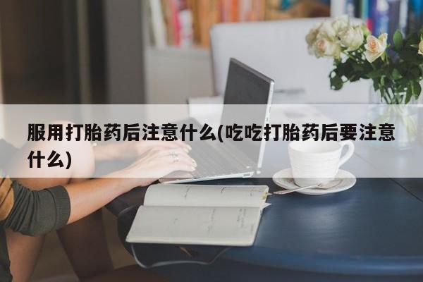 私人卖打胎药联系方式服用打胎药后注意什么(吃吃打胎药后要注意什么)