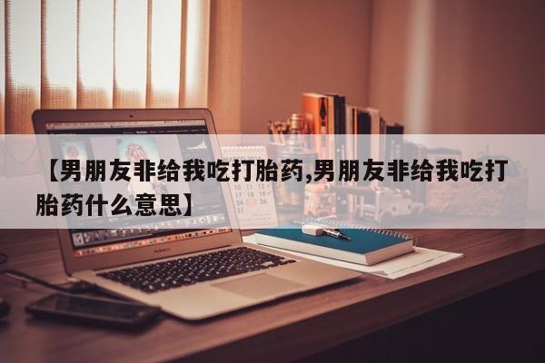 私人卖打胎药联系方式【男朋友非给我吃打胎药,男朋友非给我吃打胎药什么意思】