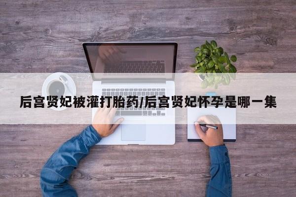 私人卖打胎药联系方式后宫贤妃被灌打胎药/后宫贤妃怀孕是哪一集