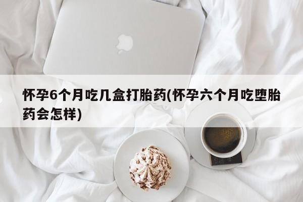 私人卖打胎药联系方式怀孕6个月吃几盒打胎药(怀孕六个月吃堕胎药会怎样)