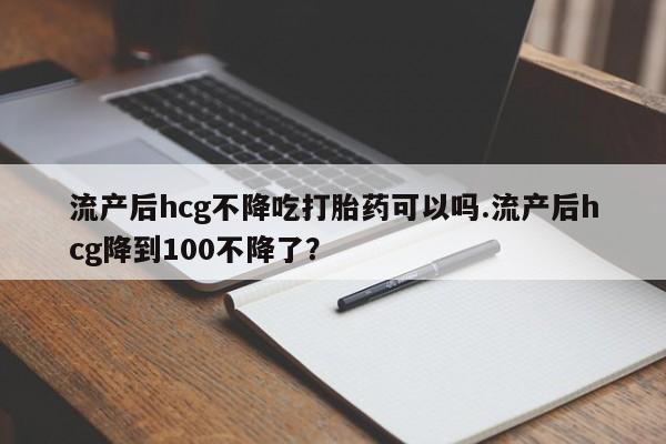 私人卖打胎药联系方式流产后hcg不降吃打胎药可以吗.流产后hcg降到100不降了？