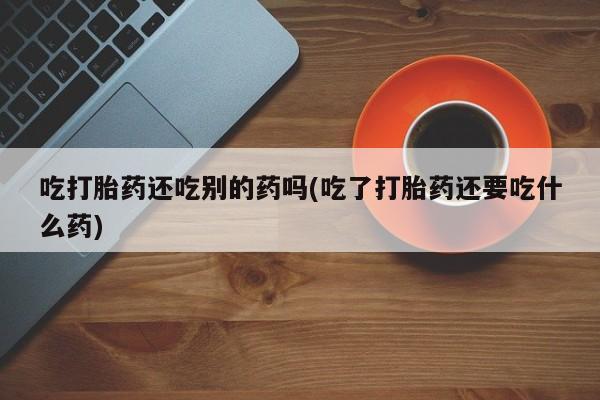 私人卖打胎药联系方式吃打胎药还吃别的药吗(吃了打胎药还要吃什么药)