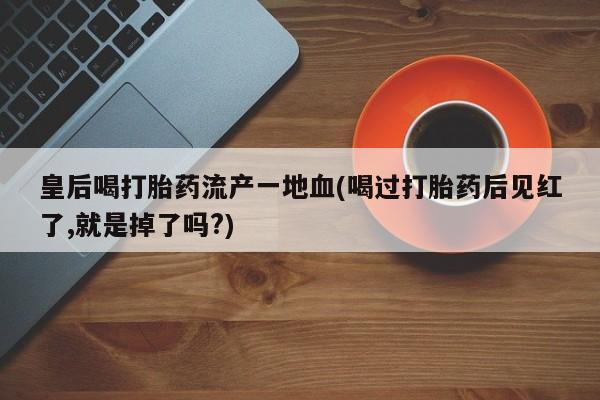 私人卖打胎药联系方式皇后喝打胎药流产一地血(喝过打胎药后见红了,就是掉了吗?)
