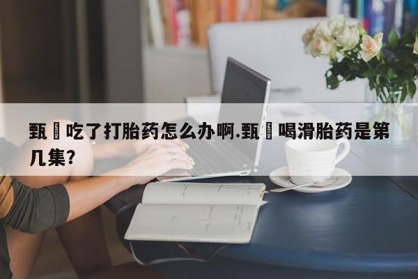 私人卖打胎药联系方式甄嬛吃了打胎药怎么办啊.甄嬛喝滑胎药是第几集？