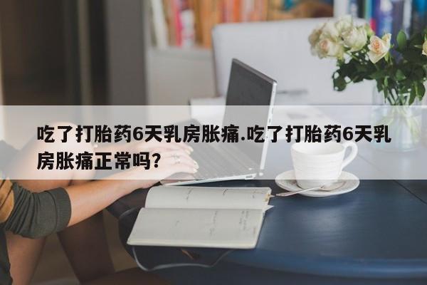 私人卖打胎药联系方式吃了打胎药6天乳房胀痛.吃了打胎药6天乳房胀痛正常吗？