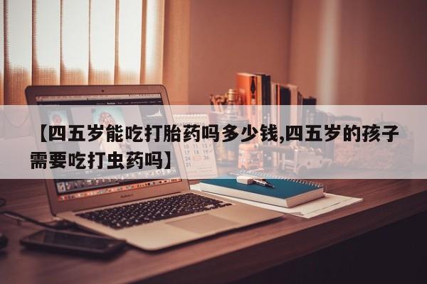 私人卖打胎药联系方式【四五岁能吃打胎药吗多少钱,四五岁的孩子需要吃打虫药吗】