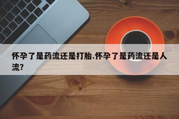 私人卖打胎药联系方式怀孕了是药流还是打胎.怀孕了是药流还是人流？