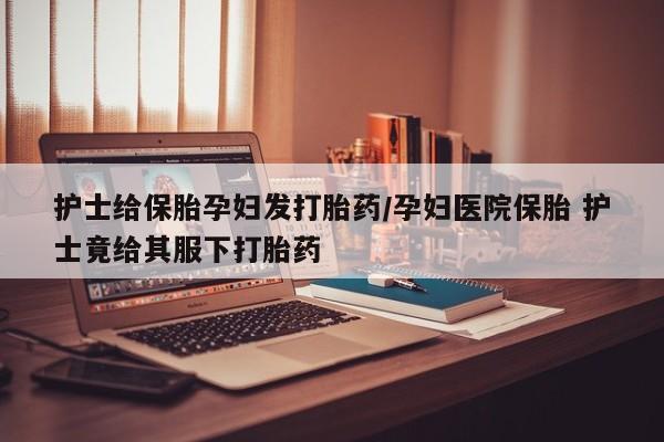 私人卖打胎药联系方式护士给保胎孕妇发打胎药/孕妇医院保胎 护士竟给其服下打胎药