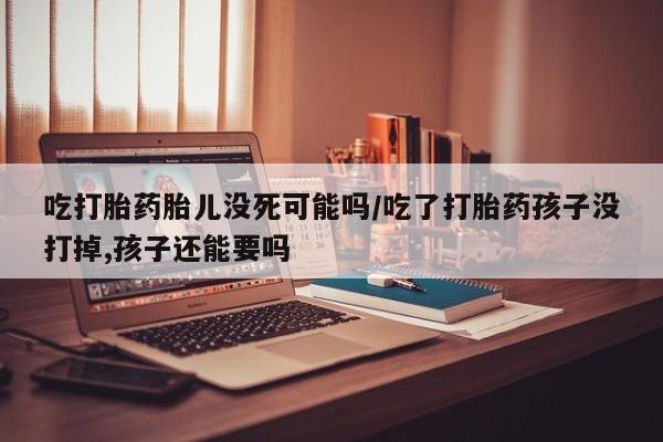 私人卖打胎药联系方式吃打胎药胎儿没死可能吗/吃了打胎药孩子没打掉,孩子还能要吗