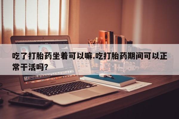 私人卖打胎药联系方式吃了打胎药坐着可以嘛.吃打胎药期间可以正常干活吗？