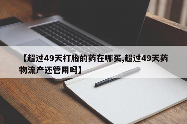 私人卖打胎药联系方式【超过49天打胎的药在哪买,超过49天药物流产还管用吗】