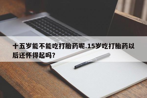 私人卖打胎药联系方式十五岁能不能吃打胎药呢.15岁吃打胎药以后还怀得起吗？