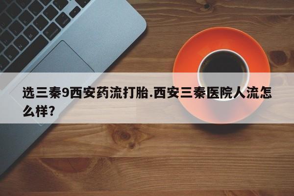 私人卖打胎药联系方式选三秦9西安药流打胎.西安三秦医院人流怎么样？