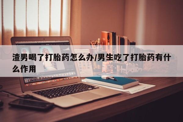 私人卖打胎药联系方式渣男喝了打胎药怎么办/男生吃了打胎药有什么作用