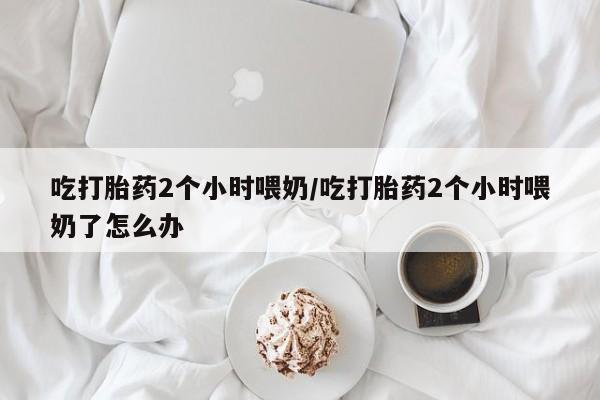 私人卖打胎药联系方式吃打胎药2个小时喂奶/吃打胎药2个小时喂奶了怎么办