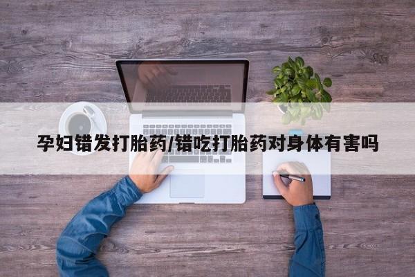 私人卖打胎药联系方式孕妇错发打胎药/错吃打胎药对身体有害吗
