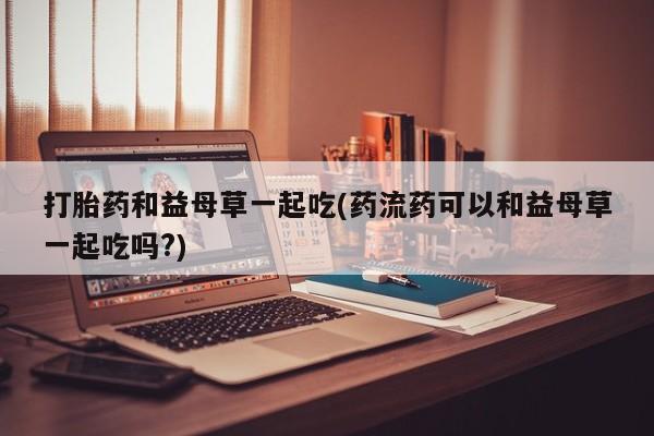 私人卖打胎药联系方式打胎药和益母草一起吃(药流药可以和益母草一起吃吗?)