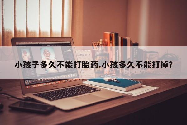 私人卖打胎药联系方式小孩子多久不能打胎药.小孩多久不能打掉？