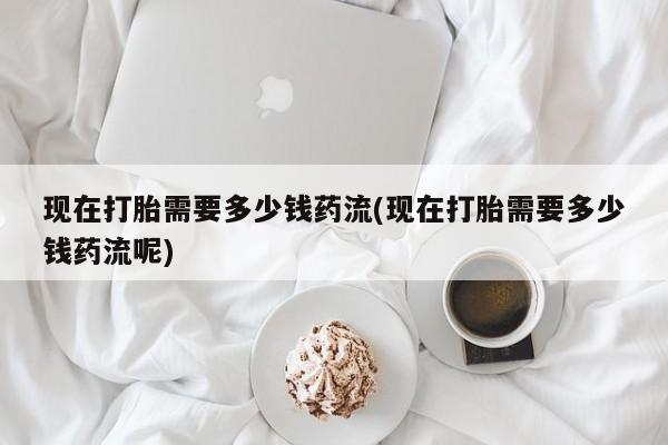 私人卖打胎药联系方式现在打胎需要多少钱药流(现在打胎需要多少钱药流呢)
