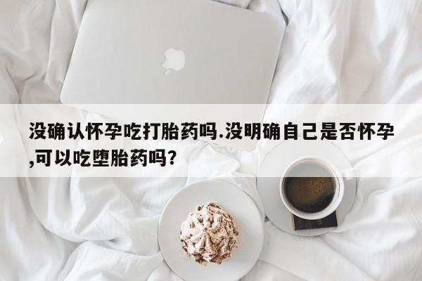 私人卖打胎药联系方式没确认怀孕吃打胎药吗.没明确自己是否怀孕,可以吃堕胎药吗？