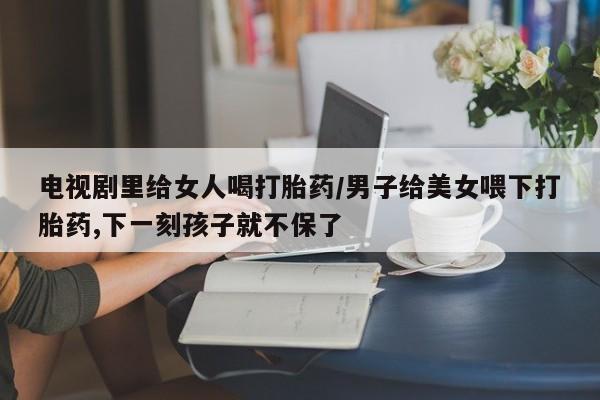 私人卖打胎药联系方式电视剧里给女人喝打胎药/男子给美女喂下打胎药,下一刻孩子就不保了