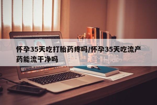 私人卖打胎药联系方式怀孕35天吃打胎药疼吗/怀孕35天吃流产药能流干净吗